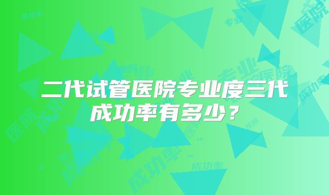 二代试管医院专业度三代成功率有多少？