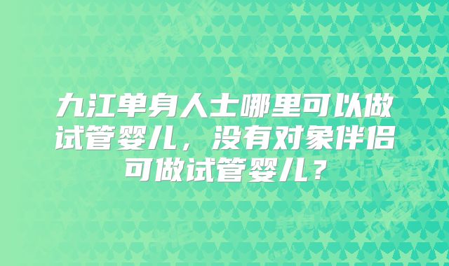 九江单身人士哪里可以做试管婴儿,没有对象伴侣可做试管婴儿?