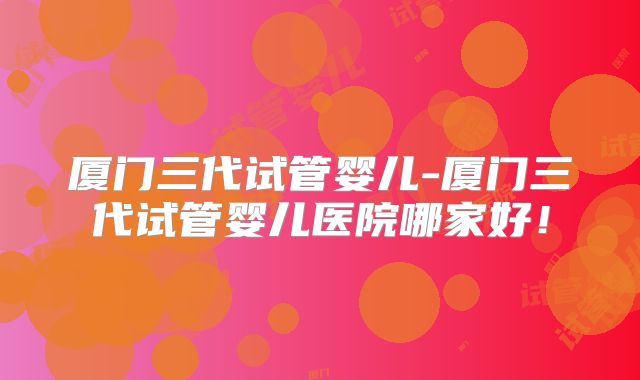 厦门三代试管婴儿-厦门三代试管婴儿医院哪家好！