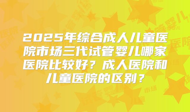 2025年综合成人儿童医院市场三代试管婴儿哪家医院比较好？成人医院和儿童医院的区别？
