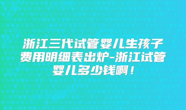 浙江三代试管婴儿生孩子费用明细表出炉-浙江试管婴儿多少钱啊!