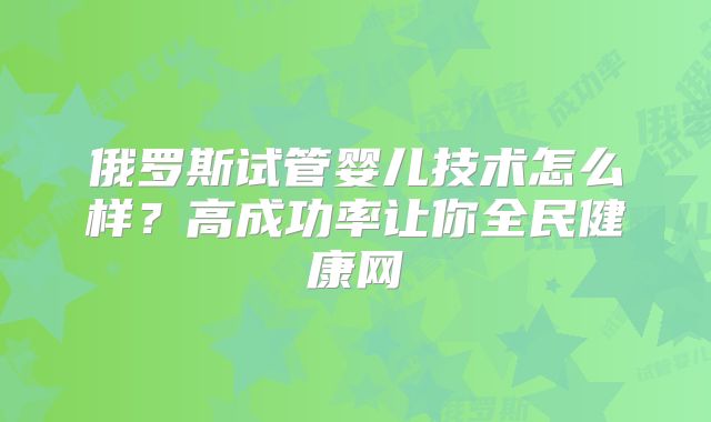 俄罗斯试管婴儿技术怎么样?高成功率让你全民健康网
