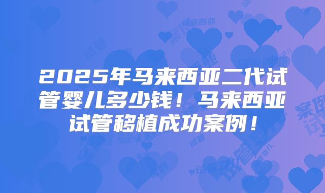 2025年马来西亚二代试管婴儿多少钱!马来西亚试管移植成功案例!