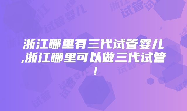 浙江哪里有三代试管婴儿,浙江哪里可以做三代试管！