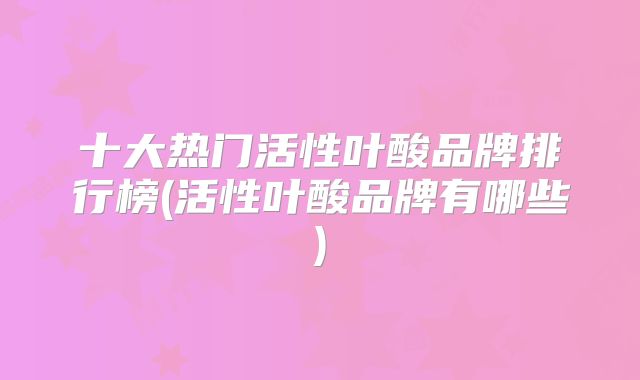 十大热门活性叶酸品牌排行榜(活性叶酸品牌有哪些)