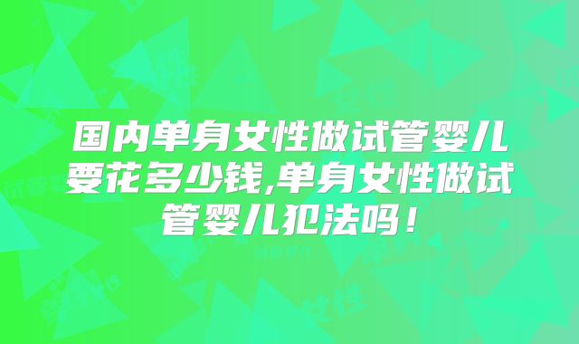 国内单身女性做试管婴儿要花多少钱,单身女性做试管婴儿犯法吗！