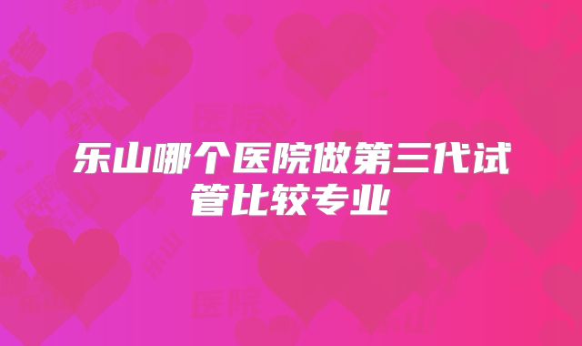 乐山哪个医院做第三代试管比较专业