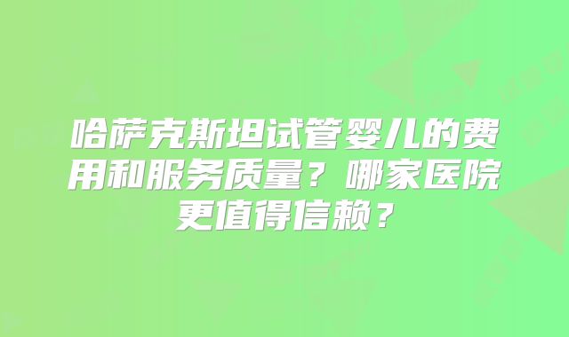 哈萨克斯坦试管婴儿的费用和服务质量?哪家医院更值得信赖?