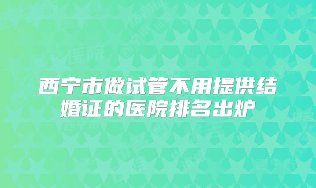 西宁市做试管不用提供结婚证的医院排名出炉