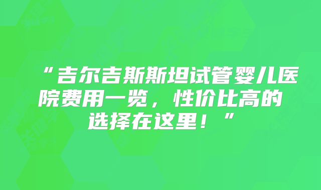 “吉尔吉斯斯坦试管婴儿医院费用一览,性价比高的选择在这里!”