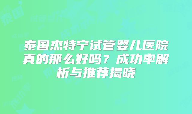 泰国杰特宁试管婴儿医院真的那么好吗?成功率解析与推荐揭晓