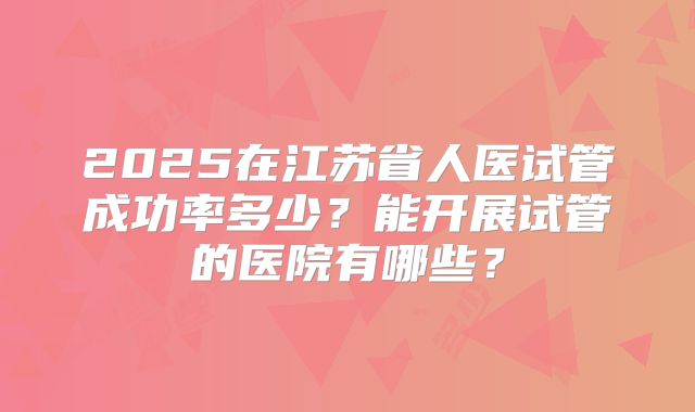 2025在江苏省人医试管成功率多少?能开展试管的医院有哪些?