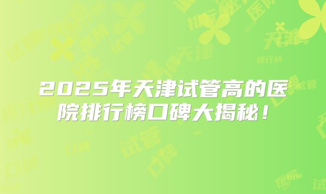 2025年天津试管高的医院排行榜口碑大揭秘!