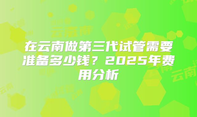 在云南做第三代试管需要准备多少钱?2025年费用分析