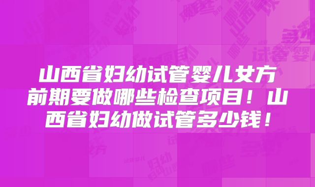 山西省妇幼试管婴儿女方前期要做哪些检查项目！山西省妇幼做试管多少钱！