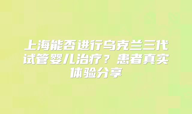 上海能否进行乌克兰三代试管婴儿治疗？患者真实体验分享