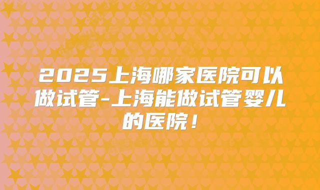 2025上海哪家医院可以做试管-上海能做试管婴儿的医院！