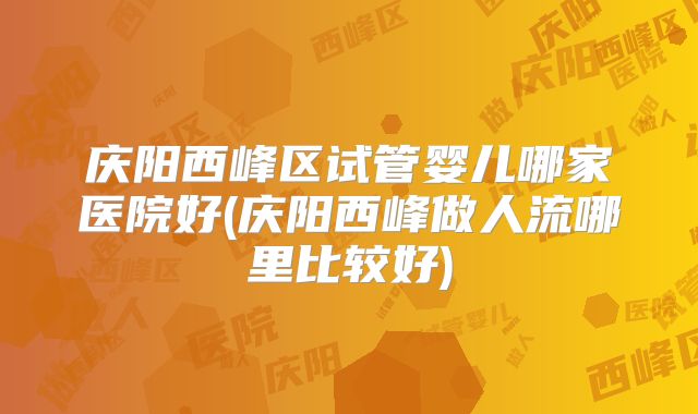 庆阳西峰区试管婴儿哪家医院好(庆阳西峰做人流哪里比较好)