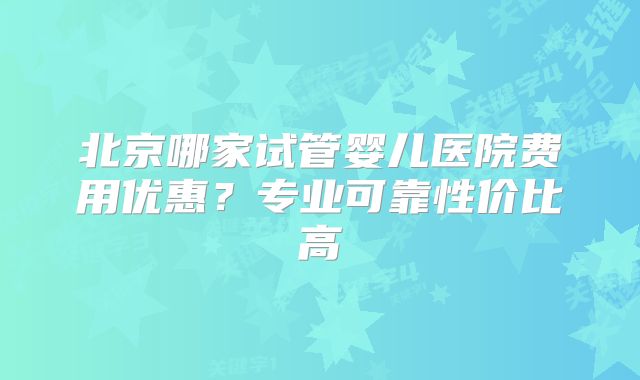 北京哪家试管婴儿医院费用优惠?专业可靠性价比高
