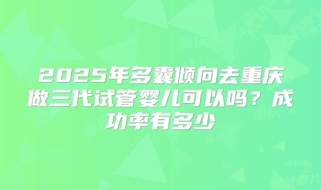 2025年多囊倾向去重庆做三代试管婴儿可以吗?成功率有多少
