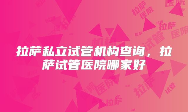 拉萨私立试管机构查询,拉萨试管医院哪家好