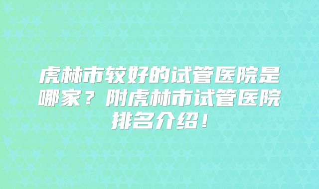 虎林市较好的试管医院是哪家？附虎林市试管医院排名介绍！