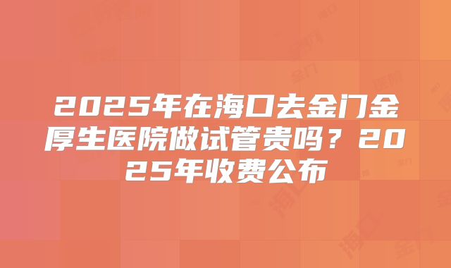 2025年在海口去金门金厚生医院做试管贵吗？2025年收费公布