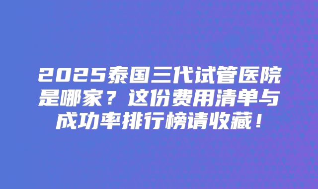 2025泰国三代试管医院是哪家?这份费用清单与成功率排行榜请收藏!