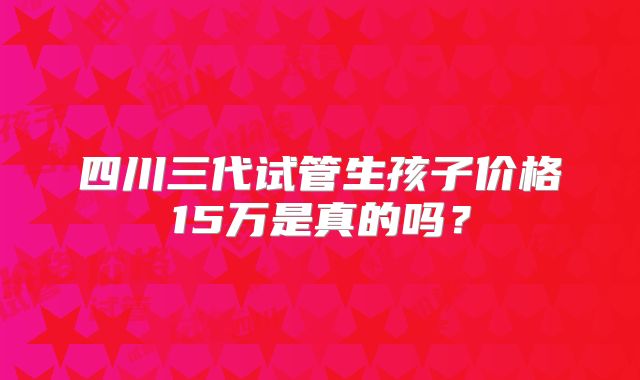 四川三代试管生孩子价格15万是真的吗？