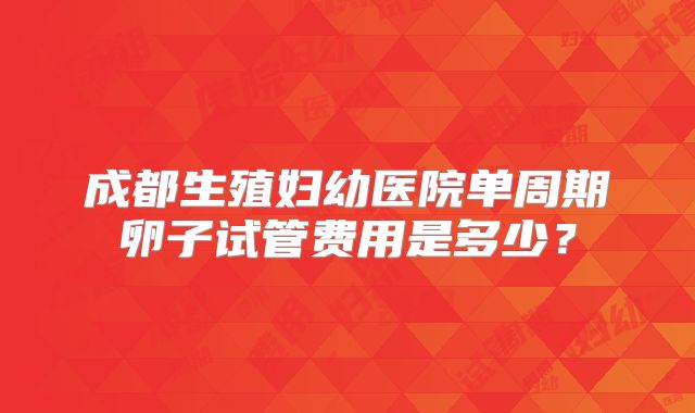成都生殖妇幼医院单周期卵子试管费用是多少？