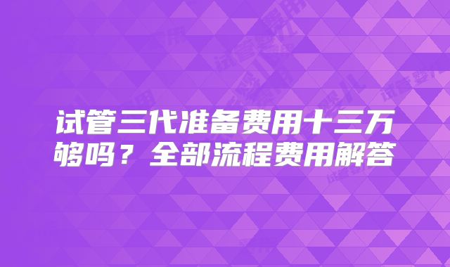 试管三代准备费用十三万够吗?全部流程费用解答