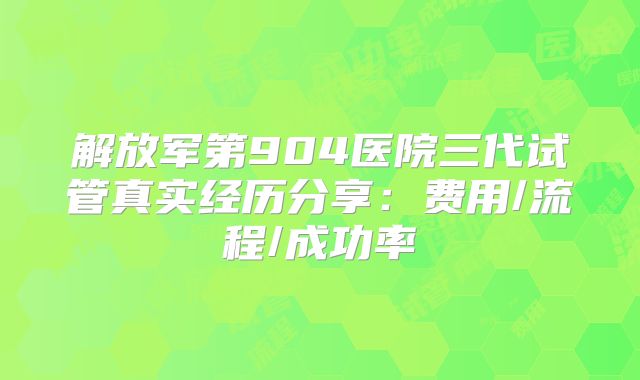 解放军第904医院三代试管真实经历分享：费用/流程/成功率