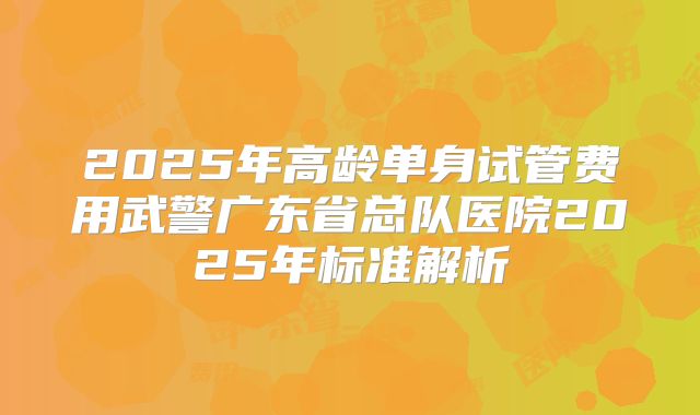2025年高龄单身试管费用武警广东省总队医院2025年标准解析