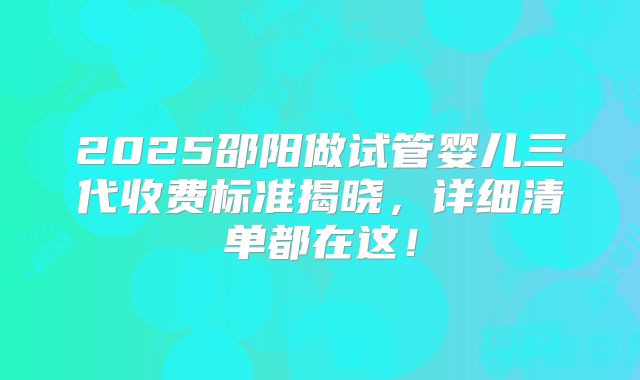 2025邵阳做试管婴儿三代收费标准揭晓，详细清单都在这！