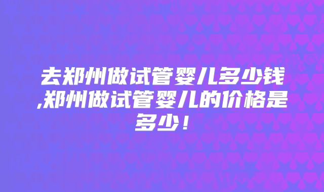 去郑州做试管婴儿多少钱,郑州做试管婴儿的价格是多少！