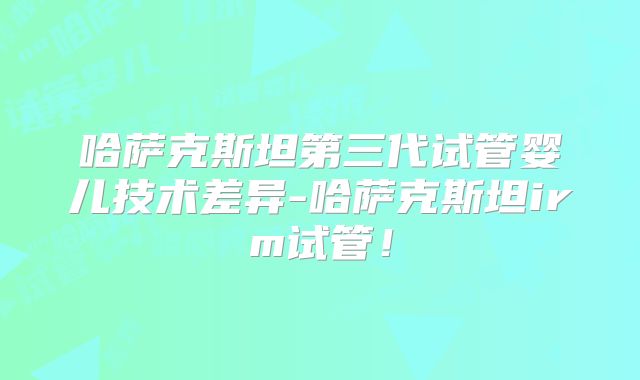 哈萨克斯坦第三代试管婴儿技术差异-哈萨克斯坦irm试管！