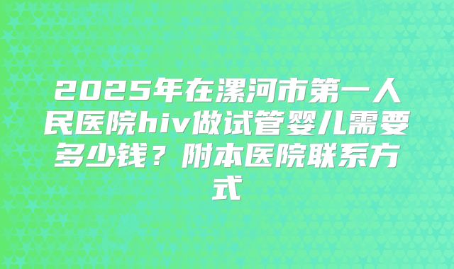 2025年在漯河市第一人民医院hiv做试管婴儿需要多少钱?附本医院联系方式