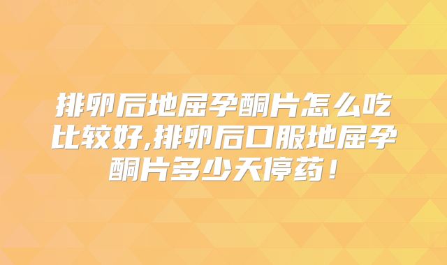 排卵后地屈孕酮片怎么吃比较好,排卵后口服地屈孕酮片多少天停药!