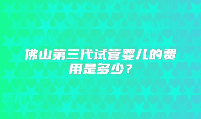 佛山第三代试管婴儿的费用是多少？