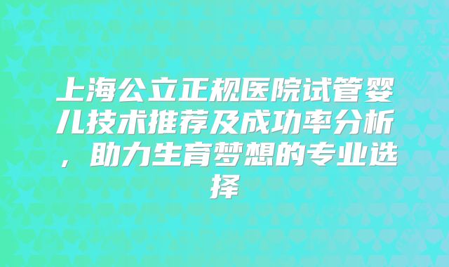 上海公立正规医院试管婴儿技术推荐及成功率分析,助力生育梦想的专业选择