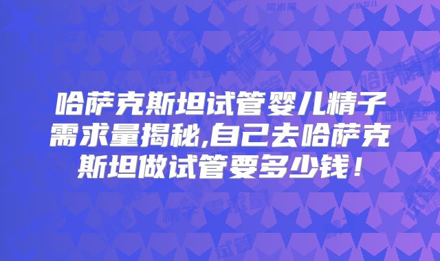哈萨克斯坦试管婴儿精子需求量揭秘,自己去哈萨克斯坦做试管要多少钱！