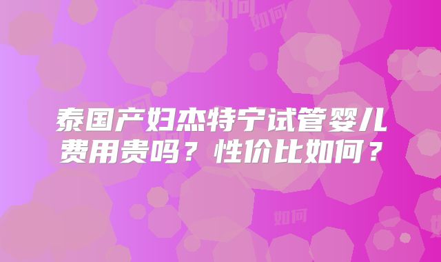 泰国产妇杰特宁试管婴儿费用贵吗？性价比如何？