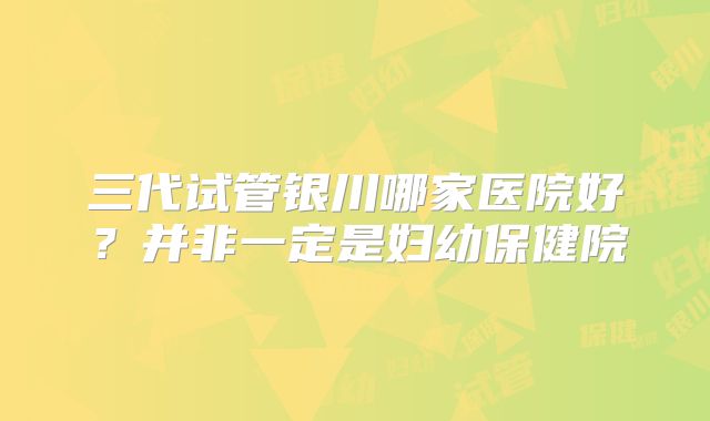 三代试管银川哪家医院好?并非一定是妇幼保健院