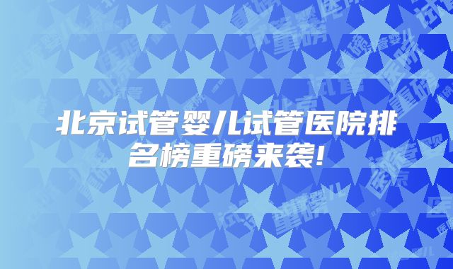 北京试管婴儿试管医院排名榜重磅来袭!