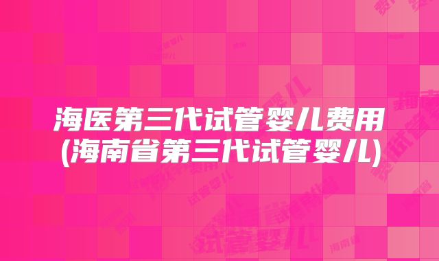 海医第三代试管婴儿费用(海南省第三代试管婴儿)