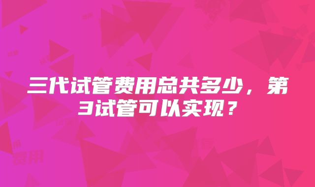 三代试管费用总共多少，第3试管可以实现？