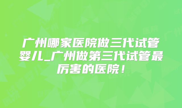 广州哪家医院做三代试管婴儿_广州做第三代试管最厉害的医院！