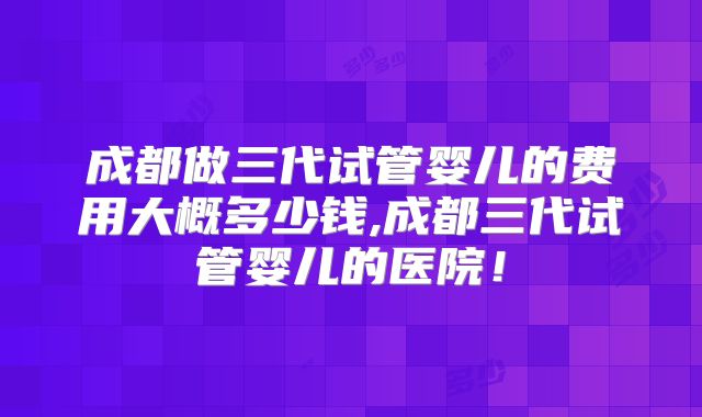 成都做三代试管婴儿的费用大概多少钱,成都三代试管婴儿的医院!
