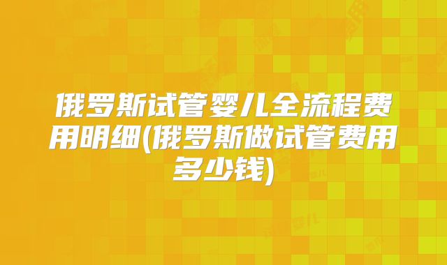 俄罗斯试管婴儿全流程费用明细(俄罗斯做试管费用多少钱)