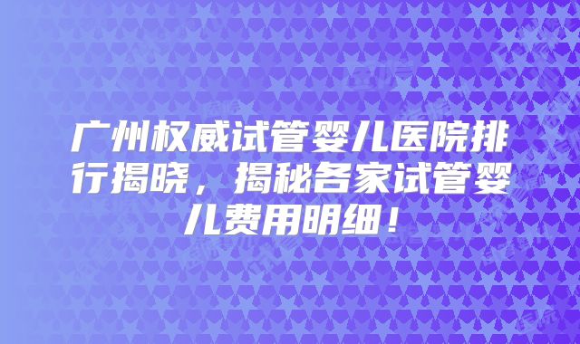 广州权威试管婴儿医院排行揭晓，揭秘各家试管婴儿费用明细！